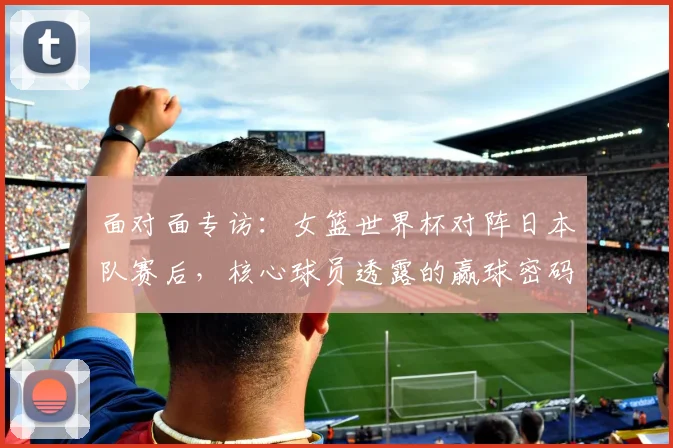 面对面专访:女篮世界杯对阵日本队赛后,核心球员透露的赢球密码