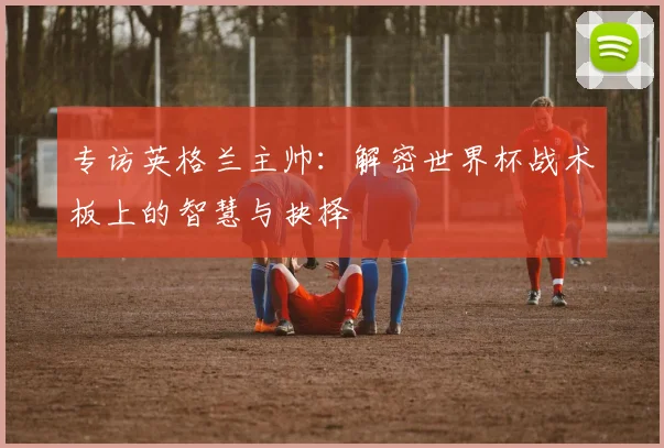 专访英格兰主帅:解密世界杯战术板上的智慧与抉择