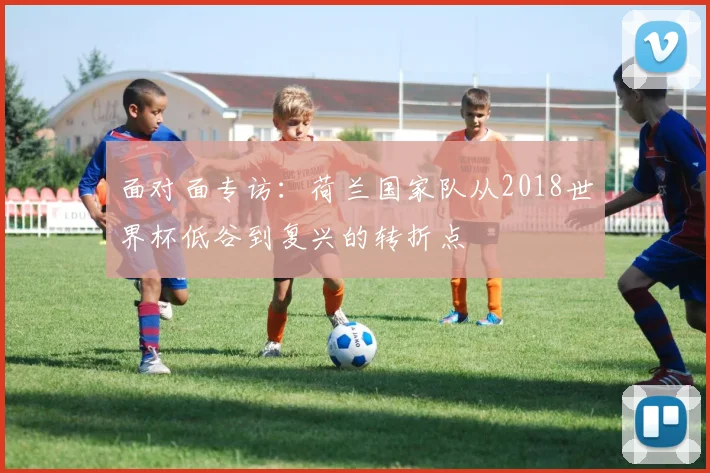 面对面专访:荷兰国家队从2018世界杯低谷到复兴的转折点