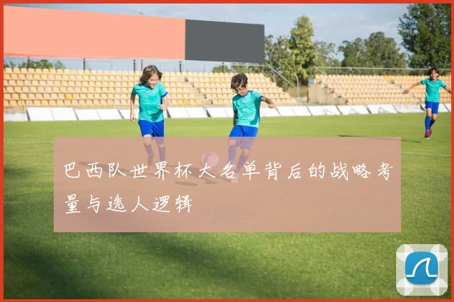 巴西队世界杯大名单背后的战略考量与选人逻辑