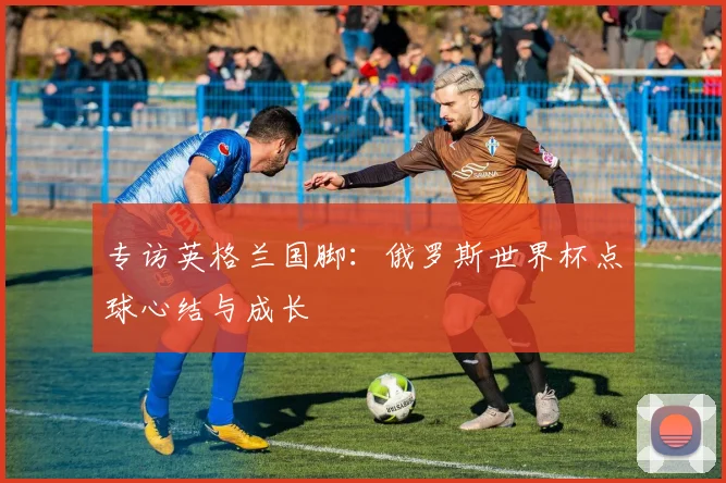 专访英格兰国脚:俄罗斯世界杯点球心结与成长