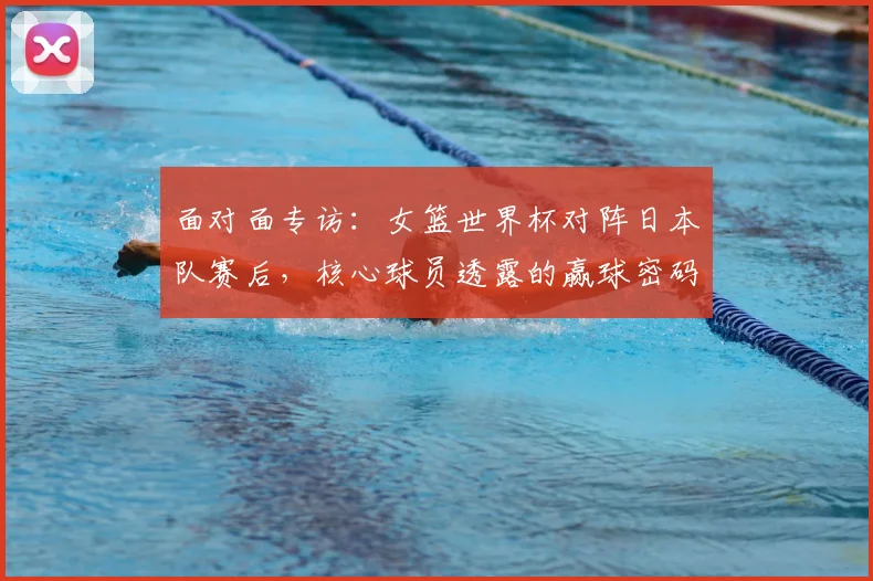 面对面专访:女篮世界杯对阵日本队赛后,核心球员透露的赢球密码