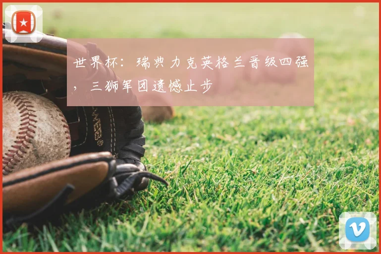 世界杯:瑞典力克英格兰晋级四强,三狮军团遗憾止步
