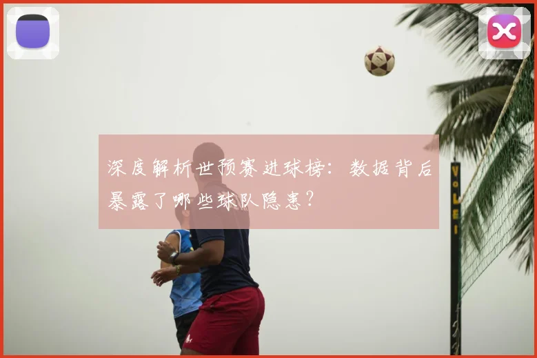 深度解析世预赛进球榜：数据背后暴露了哪些球队隐患？