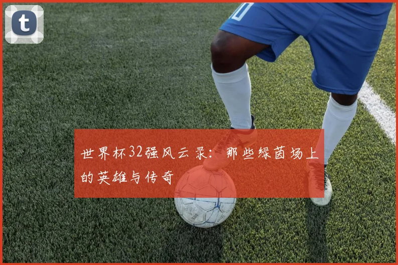世界杯32强风云录:那些绿茵场上的英雄与传奇