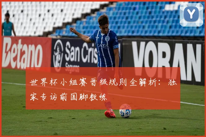 世界杯小组赛晋级规则全解析：独家专访前国脚教练