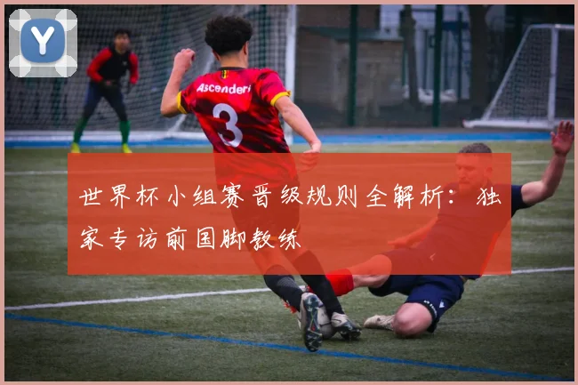 世界杯小组赛晋级规则全解析：独家专访前国脚教练