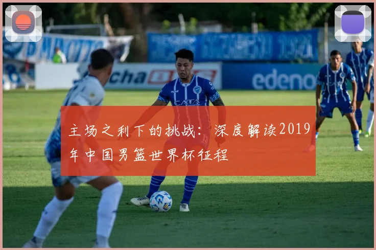 主场之利下的挑战：深度解读2019年中国男篮世界杯征程