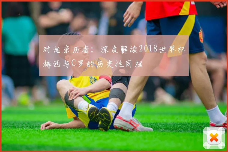 对话亲历者：深度解读2018世界杯梅西与C罗的历史性同框